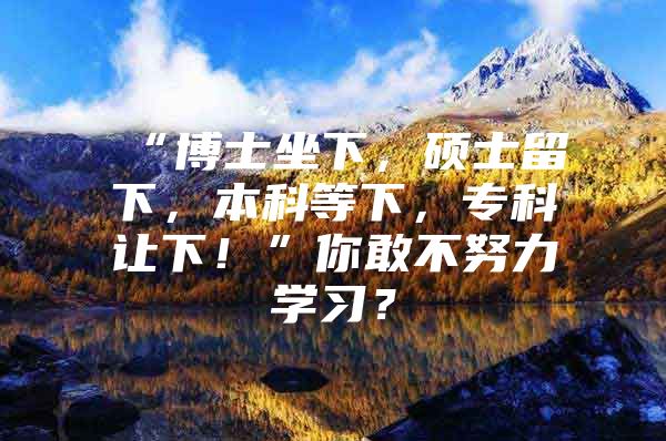 “博士坐下，硕士留下，本科等下，专科让下！”你敢不努力学习？