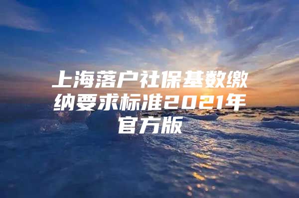 上海落户社保基数缴纳要求标准2021年官方版