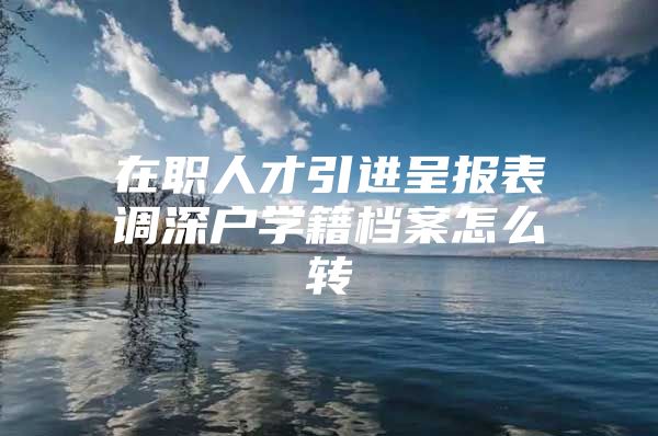 在职人才引进呈报表调深户学籍档案怎么转