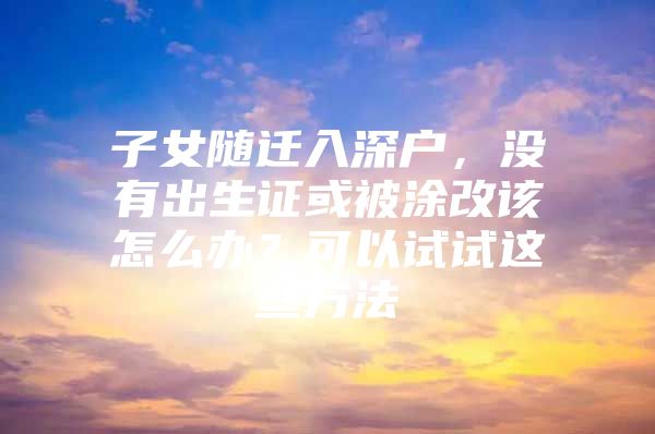 子女随迁入深户，没有出生证或被涂改该怎么办？可以试试这些方法