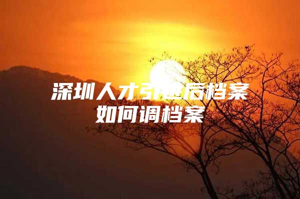 深圳人才引进后档案如何调档案