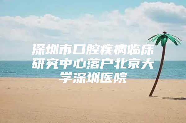 深圳市口腔疾病临床研究中心落户北京大学深圳医院