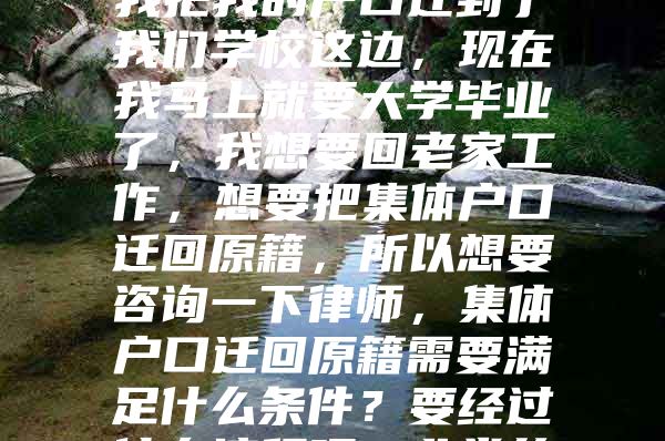 在我上大学的那会儿，我把我的户口迁到了我们学校这边，现在我马上就要大学毕业了，我想要回老家工作，想要把集体户口迁回原籍，所以想要咨询一下律师，集体户口迁回原籍需要满足什么条件？要经过什么流程呢？非常的谢谢！