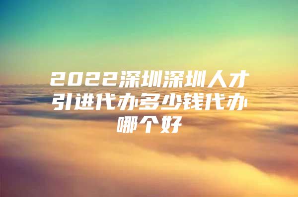 2022深圳深圳人才引进代办多少钱代办哪个好