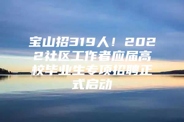 宝山招319人！2022社区工作者应届高校毕业生专项招聘正式启动