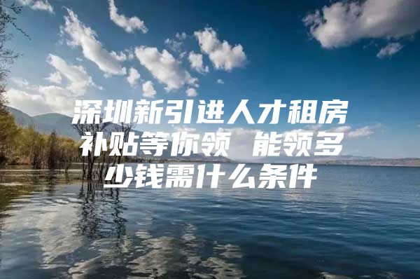 深圳新引进人才租房补贴等你领 能领多少钱需什么条件