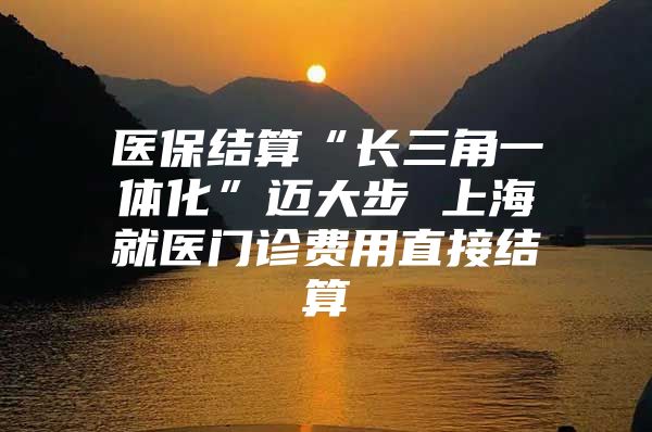 医保结算“长三角一体化”迈大步 上海就医门诊费用直接结算
