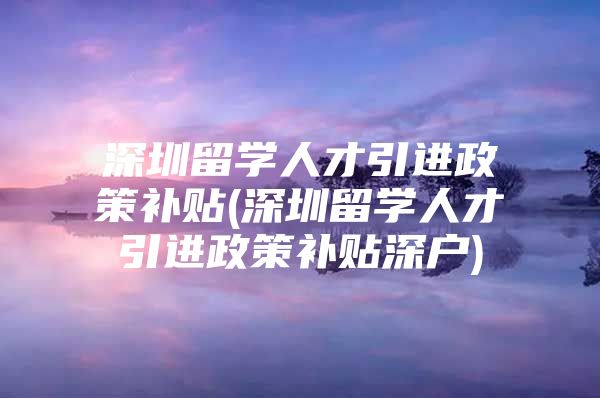 深圳留学人才引进政策补贴(深圳留学人才引进政策补贴深户)