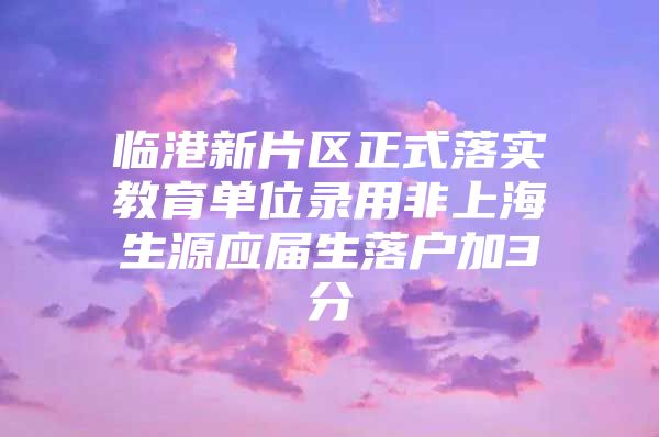 临港新片区正式落实教育单位录用非上海生源应届生落户加3分