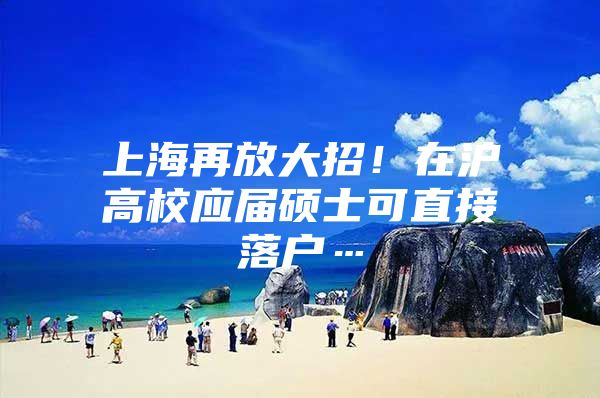 上海再放大招！在沪高校应届硕士可直接落户…