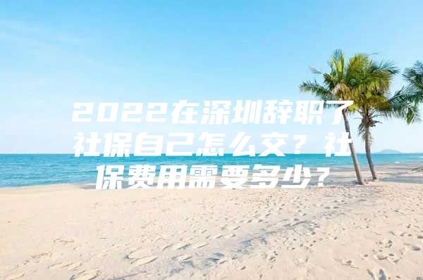 2022在深圳辞职了社保自己怎么交？社保费用需要多少？