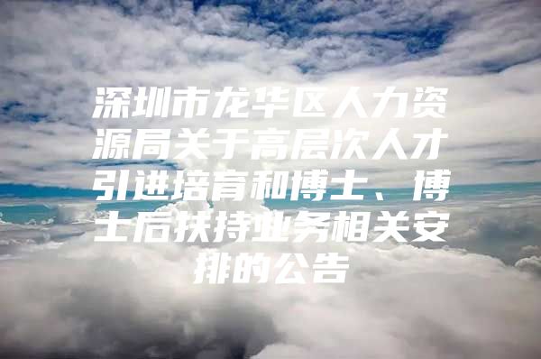 深圳市龙华区人力资源局关于高层次人才引进培育和博士、博士后扶持业务相关安排的公告