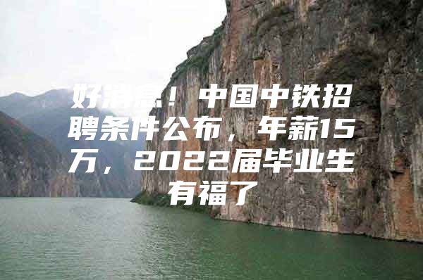 好消息！中国中铁招聘条件公布，年薪15万，2022届毕业生有福了