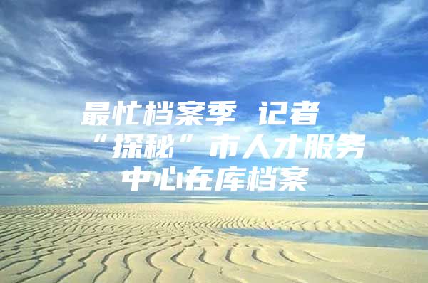 最忙档案季 记者“探秘”市人才服务中心在库档案