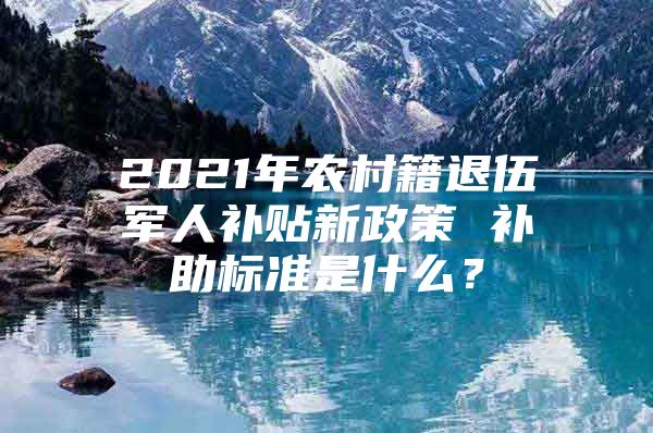 2021年农村籍退伍军人补贴新政策 补助标准是什么？