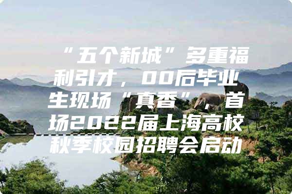 “五个新城”多重福利引才，00后毕业生现场“真香”，首场2022届上海高校秋季校园招聘会启动