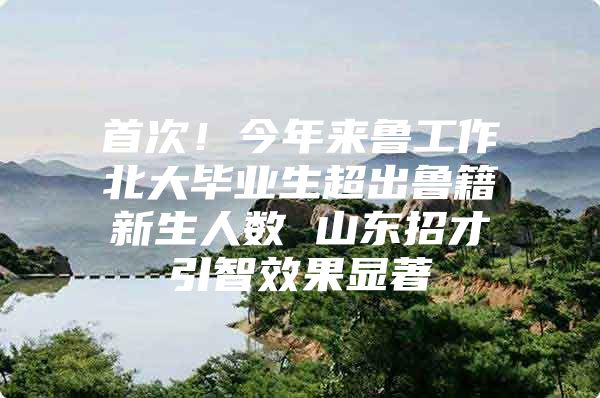 首次！今年来鲁工作北大毕业生超出鲁籍新生人数 山东招才引智效果显著