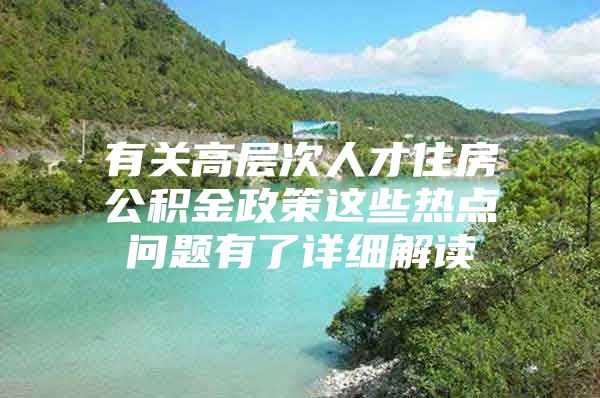 有关高层次人才住房公积金政策这些热点问题有了详细解读