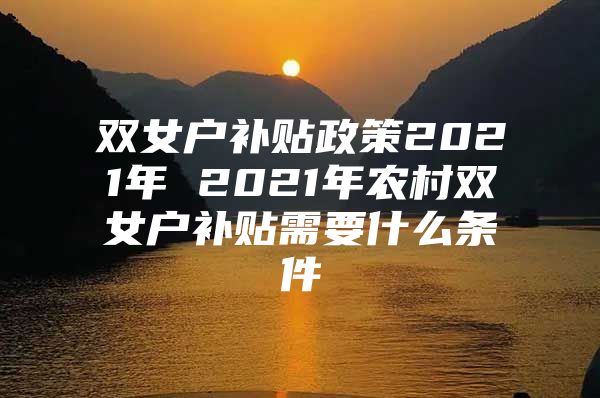 双女户补贴政策2021年 2021年农村双女户补贴需要什么条件