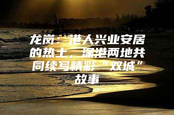 龙岗：港人兴业安居的热土，深港两地共同续写精彩“双城”故事
