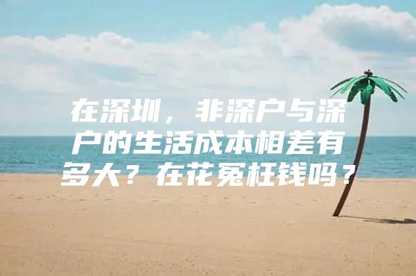 在深圳，非深户与深户的生活成本相差有多大？在花冤枉钱吗？