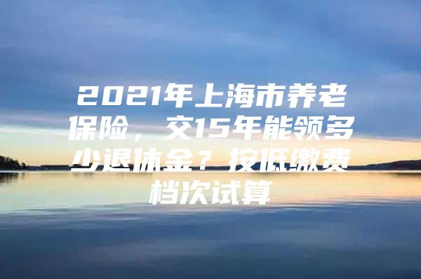2021年上海市养老保险，交15年能领多少退休金？按低缴费档次试算