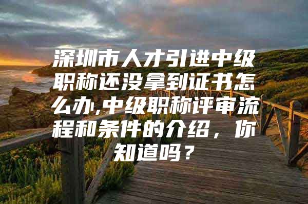 深圳市人才引进中级职称还没拿到证书怎么办,中级职称评审流程和条件的介绍，你知道吗？