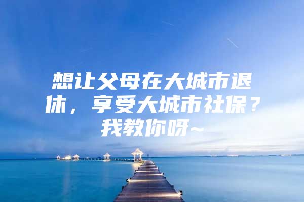 想让父母在大城市退休，享受大城市社保？我教你呀~