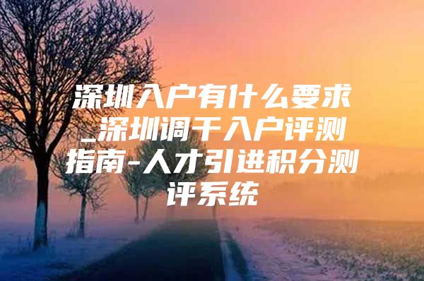 深圳入户有什么要求_深圳调干入户评测指南-人才引进积分测评系统