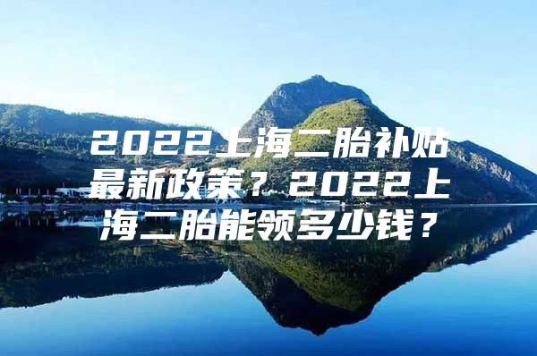 2022上海二胎补贴最新政策？2022上海二胎能领多少钱？