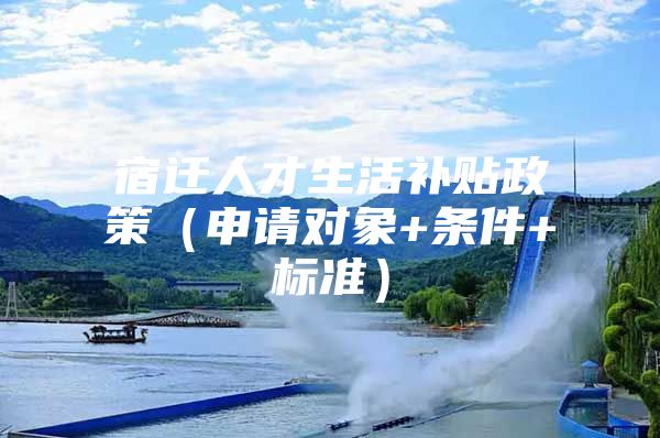 宿迁人才生活补贴政策（申请对象+条件+标准）