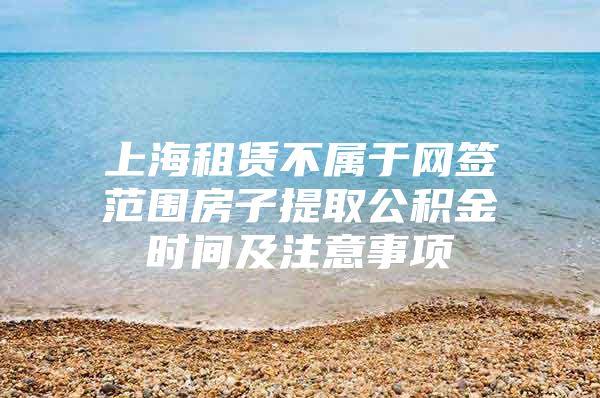 上海租赁不属于网签范围房子提取公积金时间及注意事项