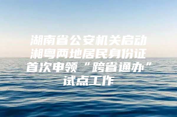 湖南省公安机关启动湘粤两地居民身份证首次申领“跨省通办”试点工作