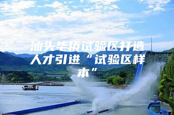 汕头华侨试验区打造人才引进“试验区样本”