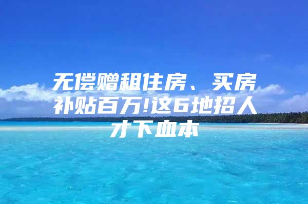 无偿赠租住房、买房补贴百万!这6地招人才下血本