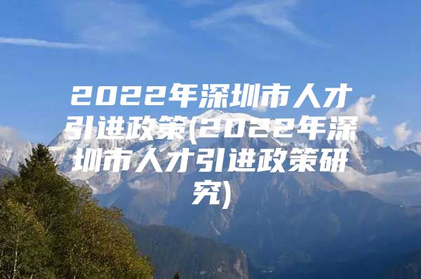 2022年深圳市人才引进政策(2022年深圳市人才引进政策研究)