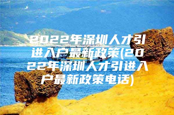 2022年深圳人才引进入户最新政策(2022年深圳人才引进入户最新政策电话)