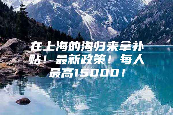 在上海的海归来拿补贴！最新政策！每人最高15000！