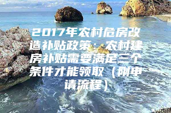 2017年农村危房改造补贴政策：农村建房补贴需要满足三个条件才能领取（附申请流程）