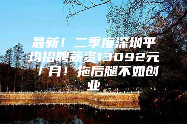 最新！二季度深圳平均招聘薪资13092元／月！拖后腿不如创业