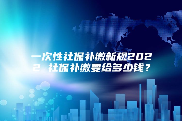 一次性社保补缴新规2022 社保补缴要给多少钱？