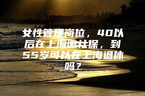 女性管理岗位，40以后在上海缴社保，到55岁可以在上海退休吗？