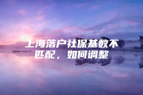 上海落户社保基数不匹配，如何调整