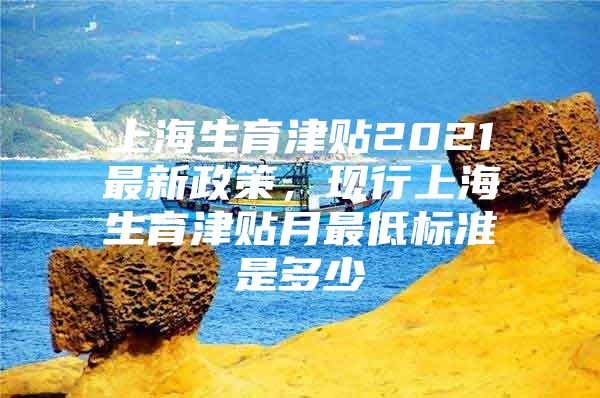 上海生育津贴2021最新政策，现行上海生育津贴月最低标准是多少