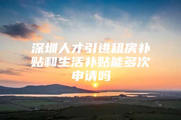 深圳人才引进租房补贴和生活补贴能多次申请吗