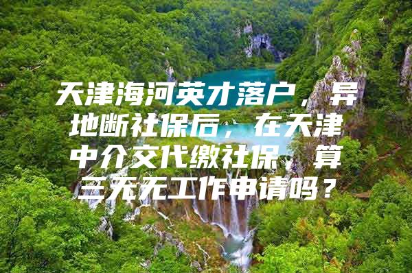 天津海河英才落户，异地断社保后，在天津中介交代缴社保，算三无无工作申请吗？