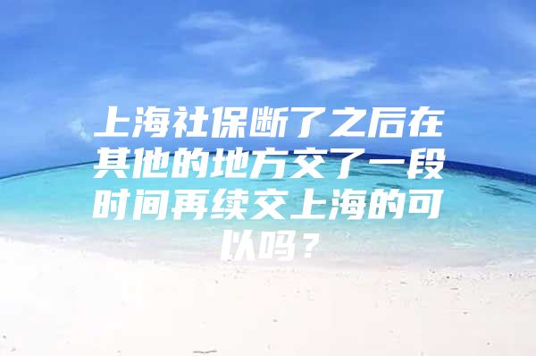 上海社保断了之后在其他的地方交了一段时间再续交上海的可以吗？