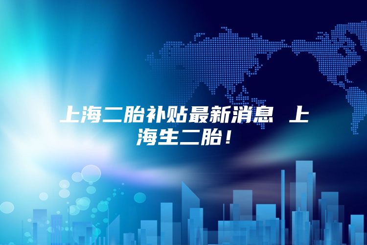 上海二胎补贴最新消息 上海生二胎！