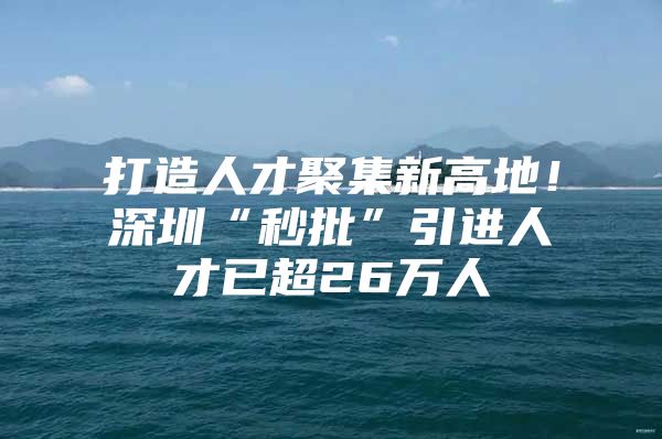 打造人才聚集新高地！深圳“秒批”引进人才已超26万人