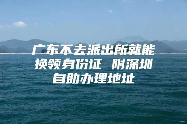 广东不去派出所就能换领身份证 附深圳自助办理地址
